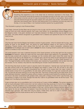 126
ANTHOLOGY
Everything that happened to me in the street had an enormous resonance in the house. The
women in the kitchen would tell the stories to the strangers arriving on the train, who in turn brought
other stories to be told, and all of it was incorporated into the torrent of oral tradition. Some events
were first learned through the accordion players who sang about them at fairs, and travelers would
retell them and enhance them. But the most striking story of my childhood occurred very early one
Sunday, on our way to Mass, in an ill-advised sentence spoken by my grandmother:
“Poor Nicolasito is going to miss Pentecost Mass.”
I was happy, because Sunday Mass was too long for a boy my age, and the sermons of Father Angarita, whom I
loved so much as a child, seemed soporific. But it was a vain illusion, for my grandfather almost dragged me to
the Belgian’s studio, in the green velveteen suit I had been dressed in for Mass and that was too tight for me in
the crotch. The police officers recognized my grandfather from a distance and opened the door for him with the
ritual formula:
“Go in, Colonel.”
Only then did I learn that the Belgian had inhaled a solution of gold cyanide—which he shared with his dog—after
seeing All Quiet on the Western Front, the picture by Lewis Milestone based on the novel by Erich Maria
Remarque. Popular intuition, which always finds the truth even when it seems impossible, understood and
proclaimed that the Belgian had not been able to endure the shock of seeing himself crushed with his decimated
patrol in a morass of mud in Normandy.
The small reception room was in darkness because of the closed windows, but the early light from the courtyard
illuminated the bedroom, where the mayor and two more police officers were waiting for my grandfather. There
was the body covered with a blanket on a campaign cot, the crutches within reach, where their owner had left
them before he lay down to die. Beside him, on a wooden stool, was the tray where he had vaporized the cyanide,
and a sheet of paper with large letters written in pencil: “Don’t blame anyone, I’m killing myself because I’m a
fool.” The legal formalities and the details of the funeral, soon resolved by my grandfather, did not take more than
ten minutes. For me, however, they were the most affecting ten minutes I would remember in my life.
The first thing that shook me when I came in was the smell in the bedroom. I learned only much later that it was
the bitter almond smell of the cyanide that the Belgian had inhaled in order to die. But not that or any other
impression would be more intense and long-lasting than the sight of the corpse when the mayor moved the
blanket aside to show him to my grandfather. He was naked, stiff and twisted, his rough skin covered with yellow
hair, his eyes like still pools looking at us as if they were alive. That horror of being seen by the dead shook me for
years afterward whenever I passed the graves without crosses of suicides buried outside the cemetery by order of
the Church. But what I remembered with greatest clarity, along with a charge of horror when I saw the body, was
the boredom of nights in his house. Perhaps that was why I said to my grandfather when we left the house: “The
Belgian won’t be playing chess anymore.”
It was a simple idea, but my grandfather told it to the family as if it were a brilliant witticism. The women repeated it
with so much enthusiasm that for some time I ran from visitors for fear they would say it in front of me or oblige me
to repeat it. This also revealed to me a characteristic of adults that would be very useful to me as a writer: each of
them told the story with new details that they added on their own, until the various versions became different from
the original. No one can imagine the compassion I have felt since then for the poor children whose parents have
declared them geniuses, who make them sing for visitors, imitate birds, even lie in order to entertain. Today I
realize, however, that this simple sentence was my first literary success.
Activity: 5 (continuation)
 