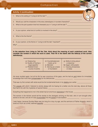 127
BLOCK 3
1. What is the setting of “Living to tell the tale”? ____________________________________________
______________________________________________________________________________________
2. Would you call the characters in this story stereotypes or rounded characters? __________________________
3. What is the plot question that first interested you in “Living to tell the tale”? ______________________________
_________________________________________________________________________________________________
4. In your opinion, what kind of conflict is involved in the story? __________________________________________
__________________________________________________________________________________________________
5. What is the the theme? __________________________________________________________________________
__________________________________________________________________________________________________
6. In your opinion, is the theme in “Living to tell the tale” important? ______________________________________
Why? ____________________________________________________________________________________________
__________________________________________________________________________________________________
In the selection from Living to Tell the Tale, think about the meaning of each underlined word. Also
consider the context in which the word is used. Then fill in the blank with the letter(s) of the correct
definition(s).
a) Outpouring
b) Quality of having a
large appetite
c) Predetermined
course of events
d) Counterbalanced;
made up for
e) Blended
f) Serving as a basis
or foundation
g) Ability to bring about
a response
h) Eager; enthusiastic
i) Causing drowsiness
or sleep
He never studied again, but all his life he was conscious of the gaps, and he had an avid desire for immediate
knowledge that more than compensated for his deficiencies. ______________________ _____________________
That was my first contact with what would be the fundamental book in my destiny as a writer. __________________
The voracity with which I listened to stories always left me hoping for a better one the next day, above all those
that had to do with the mysteries of sacred history. ______________________________________________________
Everything that happened to me in the street had an enormous resonance in the house. ______________________
The women in the kitchen would tell the stories to the strangers arriving on the train, who in turn brought other
stories to be told, and all of it was incorporated into the torrent of oral tradition. _______________ _____________
I was happy, because Sunday Mass was too long for a boy my age, and the sermons of Father Angarita, whom I
loved so much as a child, seemed soporific. ___________________________________________________________
Activity: 5 (continuation)
 