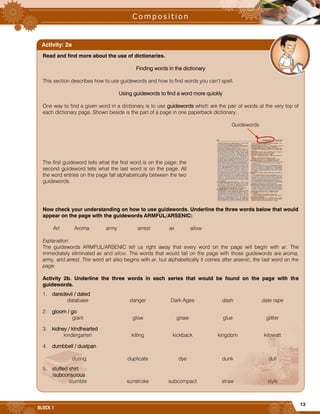 13
BLOCK 1


Read and find more about the use of dictionaries.
Finding words in the dictionary
This section describes how to use guidewords and how to find words you can’t spell.
Using guidewords to find a word more quickly
One way to find a given word in a dictionary is to use guidewords which are the pair of words at the very top of
each dictionary page. Shown beside is the part of a page in one paperback dictionary.
Guidewords
The first guideword tells what the first word is on the page; the
second guideword tells what the last word is on the page. All
the word entries on the page fall alphabetically between the two
guidewords.
Now check your understanding on how to use guidewords. Underline the three words below that would
appear on the page with the guidewords ARMFUL/ARSENIC:
Art Aroma army arrest ax allow
Explanation:
The guidewords ARMFUL/ARSENIC tell us right away that every word on the page will begin with ar. The
immediately eliminated ax and allow. The words that would fall on the page with those guidewords are aroma,
army, and arrest. The word art also begins with ar, but alphabetically it comes after arsenic, the last word on the
page.
Activity 2b. Underline the three words in each series that would be found on the page with the
guidewords.
1. daredevil / dated
database danger Dark Ages dash date rape
2. gloom / go
giant glow gnaw glue glitter
3. kidney / kindhearted
kindergarten killing kickback kingdom kilowatt
4. dumbbell / dustpan
during duplicate dye dunk dull
5. stuffed shirt
/subconscious
stumble sunstroke subcompact straw style
Activity: 2a
 