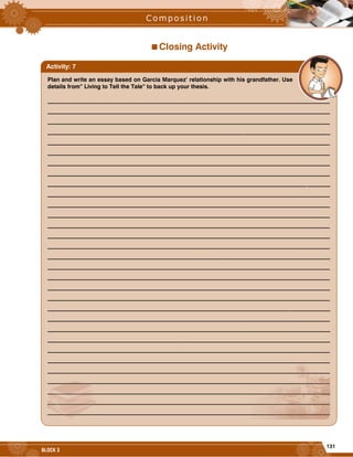 131
BLOCK 3
Closing Activity
Plan and write an essay based on Garcia Marquez’ relationship with his grandfather. Use
details from” Living to Tell the Tale” to back up your thesis.
__________________________________________________________________________________________________
__________________________________________________________________________________________________
__________________________________________________________________________________________________
__________________________________________________________________________________________________
__________________________________________________________________________________________________
__________________________________________________________________________________________________
__________________________________________________________________________________________________
__________________________________________________________________________________________________
__________________________________________________________________________________________________
__________________________________________________________________________________________________
__________________________________________________________________________________________________
__________________________________________________________________________________________________
__________________________________________________________________________________________________
__________________________________________________________________________________________________
__________________________________________________________________________________________________
__________________________________________________________________________________________________
__________________________________________________________________________________________________
__________________________________________________________________________________________________
__________________________________________________________________________________________________
__________________________________________________________________________________________________
__________________________________________________________________________________________________
__________________________________________________________________________________________________
__________________________________________________________________________________________________
__________________________________________________________________________________________________
__________________________________________________________________________________________________
__________________________________________________________________________________________________
__________________________________________________________________________________________________
__________________________________________________________________________________________________
__________________________________________________________________________________________________
__________________________________________________________________________________________________
__________________________________________________________________________________________________
Activity: 7
 