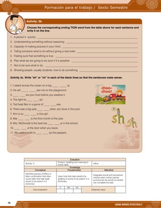 16
USING WORDS EFFECTIVELY










































Evaluation
Activity: 3
Product: Spelling and meaning of
words table.
Value:
Knowledge
Conceptual Procedimental Attitudinal
Identifies groups of letters or
letter combination that often
sound alike that help spell
words to be search in a
dictionary.
Uses hints that help identify the
spelling of words to be search in a
dictionary.
Integrates social and procedural
interest when his/her partner
pronounces the words so he/she
can complete the task.
Auto-evaluation
C MC NC
Obtained value
Choose the corresponding ending TION word from the table above for each sentence and
write it on the line.
1. A person’s quickly. ____________________________________________________________________________
2. Understanding something without reasoning. ______________________________________________________
3. Capacity of making pictures in your mind. _________________________________________________________
4. Telling someone what to do without giving a real order. ______________________________________________
5. Feeling sure that something is true. ______________________________________________________________
6. Plan what we are going to do soon if it’s possible. __________________________________________________
7. Not to be sure what to do. ______________________________________________________________________
8. Showing people, usually students; how to do something. ____________________________________________
Activity 3c. Write “sh” or “ch” in each of the blank lines so that the sentences make sense.
1. I sailed across the ocean on a big _____ _____ ip.
2. He will _____ _____ ase me on the playground.
3. ____ ____ ew your food before you swallow it.
4. The light fla ____ ____ ed.
5. Ted beat Ben in a game of ____ ____ ess.
6. There was a big spla ____ ____ when Jan dove in the pool.
7. Kim is su ____ ____ a nice girl.
8. Mar ____ ____ is the third month of the year.
9. Mrs. McDonald is the best tea ____ ____ er in the school.
10. ____ ____ ut the door when you leave.
11. We used a knife to ____ ____ op the peppers.
Activity: 3b
 