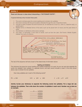 17
BLOCK 1










































Read and discuss in class about interpreting a “DICTIONARY ENTRY”.
A typical dictionary entry includes these parts:
1. The word or phrase gives the correct spelling and is broken into syllables.
2. The word or phrase with the pronunciation indicated through the use of diacritical marks.
3. The part or parts of speech the word functions as for example as a noun (n.), verb (v.), adjective (adj.), or
adverb (adv.).
4. Related forms or inflected forms of the word, such as the plural form of nouns and the past tense of
verbs.
5. The definition or definitions of the word or phrase.
6. The origin, or etymology, of the word or words, such as from the Latin, Old French, Middle English,
Hebrew, the name of a person.
The rest of the sequence will look at each of the listed kinds of information above.
Spelling and Syllables
The dictionary first gives the correct spelling and syllable breakdown of a word. As you can see dots separate the
words into syllables. Each syllable is a separate sound, and each sound includes a vowel. In the entry shown
above, bias is divided into two syllables.
How many syllables are in each of the following words?
Do .nate com . pen . sate o .be .di .ent
Activity 4a.Use your dictionary to separate the following words into syllables. Put a large dot (.)
between the syllables. Then write down the number of syllables in each word. Number one is done as
an example.
1. Birth.place 2 syllables
2. Displease ___________ syllables
3. Hurricane ___________ syllables
4. Undertaker ___________ syllables
5. Inhumanity ___________ syllables
Activity: 4
 