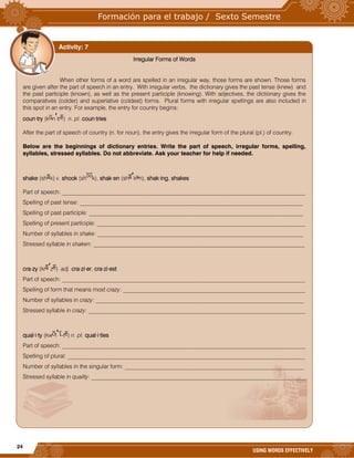 24
USING WORDS EFFECTIVELY
Irregular Forms of Words
When other forms of a word are spelled in an irregular way, those forms are shown. Those forms
are given after the part of speech in an entry. With irregular verbs, the dictionary gives the past tense (knew) and
the past participle (known), as well as the present participle (knowing). With adjectives, the dictionary gives the
comparatives (colder) and superlative (coldest) forms. Plural forms with irregular spellings are also included in
this spot in an entry. For example, the entry for country begins:
coun·try (k n tr ) n. pl. coun·tries
After the part of speech of country (n. for noun), the entry gives the irregular form of the plural (pl.) of country.
Below are the beginnings of dictionary entries. Write the part of speech, irregular forms, spelling,
syllables, stressed syllables. Do not abbreviate. Ask your teacher for help if needed.
shake (sh k) v. shook (sh k), shak·en (sh k n), shak·ing, shakes
Part of speech: ____________________________________________________________________________________
Spelling of past tense: _____________________________________________________________________________
Spelling of past participle: __________________________________________________________________________
Spelling of present participle: ________________________________________________________________________
Number of syllables in shake: _______________________________________________________________________
Stressed syllable in shaken: _________________________________________________________________________
cra·zy (kr z ) adj. cra·zi·er, cra·zi·est
Part of speech: ____________________________________________________________________________________
Spelling of form that means most crazy: _______________________________________________________________
Number of syllables in crazy: ________________________________________________________________________
Stressed syllable in crazy: ___________________________________________________________________________
qual·i·ty (kw l -t ) n. pl. qual·i·ties
Part of speech: ____________________________________________________________________________________
Spelling of plural: __________________________________________________________________________________
Number of syllables in the singular form: ______________________________________________________________
Stressed syllable in quality: __________________________________________________________________________
Activity: 7
 
