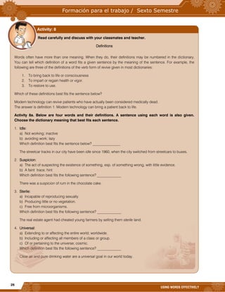 26
USING WORDS EFFECTIVELY
Read carefully and discuss with your classmates and teacher.
Definitions
Words often have more than one meaning. When they do, their definitions may be numbered in the dictionary.
You can tell which definition of a word fits a given sentence by the meaning of the sentence. For example, the
following are three of the definitions of the verb form of revive given in most dictionaries:
1. To bring back to life or consciousness
2. To impart or regain health or vigor.
3. To restore to use.
Which of these definitions best fits the sentence below?
Modern technology can revive patients who have actually been considered medically dead.
The answer is definition 1: Modern technology can bring a patient back to life.
Activity 8a. Below are four words and their definitions. A sentence using each word is also given.
Choose the dictionary meaning that best fits each sentence.
1. Idle:
a) Not working; inactive
b) avoiding work; lazy
Which definition best fits the sentence below? _______________
The streetcar tracks in our city have been idle since 1960, when the city switched from streetcars to buses.
2. Suspicion:
a) The act of suspecting the existence of something, esp. of something wrong, with little evidence.
b) A faint trace; hint
Which definition best fits the following sentence? _____________
There was a suspicion of rum in the chocolate cake.
3. Sterile:
a) Incapable of reproducing sexually.
b) Producing little or no vegetation.
c) Free from microorganisms.
Which definition best fits the following sentence? _____________
The real estate agent had cheated young farmers by selling them sterile land.
4. Universal:
a) Extending to or affecting the entire world; worldwide.
b) Including or affecting all members of a class or group.
c) Of or pertaining to the universe; cosmic.
Which definition best fits the following sentence? _____________
Clear air and pure drinking water are a universal goal in our world today.
Activity: 8
 
