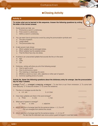 29
BLOCK 1
Closing Activity
To review what you’ve learned in this sequence. Answer the following questions by writing
the letter of the correct answer.
1. Guide words can help you __________
a. Pronounce a word in a dictionary.
b. Find a word in a dictionary.
c. Define a word in a dictionary.
2. You can learn how to pronounce a word by using the pronunciation symbols and __________
a. The part of speech.
b. Usage labels.
c. The pronunciation key.
3. A dark accent mark shows __________
a. Which syllable has the strongest stress.
b. Which syllable has the weakest stress.
c. That the Word has only one stress.
4. A schwa is an unaccented syllable that sounds like the a in the word __________
a. Ago
b. Cake
c. Cat
5. Dictionary entries will show you all of the following except __________
a. How to spell a word.
b. How to pronounce a word.
c. The meaning or meanings of a word.
d. Whether a word is a noun, verb, adjective or other part of speech.
e. Common spelling errors of a word.
Activity 9a. Aswer the following questions about the dictionary entry for emerge. Use the pronunciation
key for help if needed.
e·merge ( -mûrj ) .v. e·merged, e·merg·ing, e·merg·es 1. To rise from or as if from immersion. 2. To come forth
from obscurity. 3. To become evident. 4. To come into existence.
1. The first e in emerge sounds like the . __________
a. e in pet b. e in bee
2. How many syllables are there in the word emerge? __________
a. Three b. one c. two
3. What part of speech is emerge? __________
a. Noun b. verb c. adjective
4. Which definition of emerge best fits the sentence below—1, 2, 3 or 4? __________
The sun emerged from behind the clouds.
5. Which definition of emerge best fits the sentence below —1, 2, 3 or 4? __________
The fact that the defendant was once a prison guard emerged in court last week.
Activity: 9
 