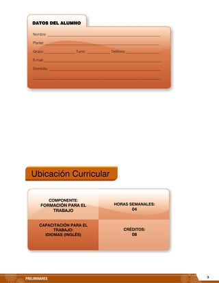 3PRELIMINARES
Ubicación Curricular
HORAS SEMANALES:
04
CRÉDITOS:
08
DATOS DEL ALUMNO
Nombre: _______________________________________________________________
Plantel: __________________________________________________________________
Grupo: _________________ Turno: _____________ Teléfono:___________________
E-mail: _________________________________________________________________
Domicilio: ______________________________________________________________
_______________________________________________________________________
COMPONENTE:
FORMACIÓN PARA EL
TRABAJO
CAPACITACIÓN PARA EL
TRABAJO:
IDIOMAS (INGLÉS)
 