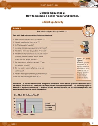 31
BLOCK 1
Didactic Sequence 2.
How to become a better reader and thinker.
Start up Activity
How many hours per day do you watch TV?
Pair work. Ask your partner the following questions.
1. How many hours per day do you watch TV? _____________________________
2. What is your favorite channel on TV? _____________________________
3. Is TV a big part of your life? _____________________________
4. Are soap operas very popular among friends? _____________________________
5. What time of the day do you think TV is best? _____________________________
6. What kinds of programs do you usually watch?
(comedy, cartoon, drama, action, horror, _____________________________
science fiction, soaps, sitcoms.)
7. Do your parents tell you how much TV you _____________________________
are allowed to watch?
8. Do you prefer watching TV than to go out _____________________________
with friends?
9. What is the biggest problem you find with TV? _____________________________
10.Do you like watching the news on TV? _____________________________
Activity 1a. Go around the classroom and gather information about the first question: How many hours
per day do you watch TV? Then make a graph with the information gathered. The following is just an
example of a graph presented by a Canadian student Maryam Zerbes in her Social Studies project. She
asked students from her music theory class.
Activity: 1
Soaps or Soap
Operas:
A drama, typically
performed as a
serial on daytime
television or radio,
characterized by
stock characters
and situations,
sentimentality,
and melodrama.
 