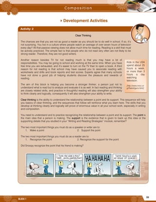 33
BLOCK 1
Development Activities
Clear Thinking
The chances are that you are not as good a reader as you should be to do well in school. If so, it’s
not surprising. You live in a culture where people watch an average of over seven hours of television
every day!! All that passive viewing does not allow much time for reading. Reading is a skill that must
be actively practiced. The simple fact is that people who do not read very often are not likely to be
strong reader. Therefore, they are not good writers.
Another reason besides TV for not reading much is that you may have a lot of
responsibilities. You may be going to school and working at the same time. When you have
free time you are exhausted, and it’s easier to turn on the TV than to open a book. A third
reason for not reading is that school may have caused you to associate reading with
worksheets and drills and book reports and test scores. Experts agree that many schools
have not done a good job of helping students discover the pleasure and rewards of
reading.
The aim of this block is helping you become a stronger thinker; a person just not to
understand what is read but to analyze and evaluate it is as well. In fact reading and thinking
are closely related skills, and practice in thoughtful reading will also strengthen your ability
to think clearly and logically, consequently it will also strengthen your ability to write.
Clear thinking is the ability to understand the relationship between a point and its support. This sequence will help
you basics of clear thinking, and the sequences that follow will reinforce what you learn here. The skills that you
develop at thinking clearly and logically will prove of enormous value in all your school work, especially in writing
and composition.
You need to understand and to practice recognizing the relationship between a point and its support. The point is
the main idea that a person is making. The support is the evidence that is given to back up this idea or the
supporting details that you studied in your “Writing and Reading Strategies” module, remember?
The two most important things you must do as a speaker or writer are to:
1. Make a point 2. Support the point
The two most important things you must do as a reader are to:
1. Recognize the point 2. Recognize the support for the point
Did Snoopy recognize the point that his friend is making?
Activity: 2
Kids in the USA
spend about 25
hours a week,
or more than 3
hours a day
watching
television.
[http://www.nncc.or
g/Parent/ga.tv.html]
 