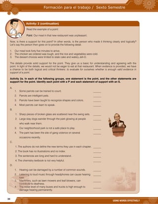 34
USING WORDS EFFECTIVELY
Read the example of a point:
Point: Our meal in that new restaurant was unpleasant.
Now, is there a support for this point? In other words, is the person who made it thinking clearly and logically?
Let’s say the person then goes on to provide the following detail.
1. Our meal took forty five minutes to arrive.
2. The chicken we ordered was tough, and the rice and vegetables were cold.
3. The dessert choices were limited to stale cake and watery Jell-O.
The details provide solid support for the point. They give us a basic for understanding and agreeing with the
point. In light of the details, we would not be eager to eat at that restaurant. When evidence is provided, we have
a chance to be both logical and critical thinkers: to evaluate for ourselves whether is enough valid evidence in
support of a point.
Activity 2a. In each of the following groups, one statement is the point, and the other statements are
support for the point. Identify each point with a P and each statement of support with an S.
A.
1. Some parrots can be trained to count. ______
2. Parrots are intelligent pets. ______
3. Parrots have been taught to recognize shapes and colors. ______
4. Most parrots can learn to speak. ______
B.
1. Sharp pieces of broken glass are scattered near the swing sets. ______
2. Large stay dogs wander through the park glowing at people ______
who walk near them.
3. Our neighborhood park is not a safe place to play. ______
4. The park has been the site of gang violence on several ______
occasions recently.
C.
1. The authors do not define the new terms they use in each chapter. ______
2. The book has no illustrations and no index. ______
3. The sentences are long and hard to understand. ______
4. The chemistry textbook is not very helpful. ______
D.
1. Hearing can be damaged by a number of common sounds. ______
2. Listening to loud music through headphones can cause hearing ______
loss.
3. Machinery, such as lawn mowers and leaf blowers, can ______
contribute to deafness.
4. The noise level of many buses and trucks is high enough to ______
damage hearing permanently.
Activity: 2 (continuation)
 