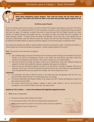 36
USING WORDS EFFECTIVELY
Read about Identifying Logical Support. Then read the points and the three items of
“support” that follow and circle the letter of the item that provides logical support for the
point.
Identifying Logical Support
Once you identify a point and its support, you need to decide if the support really applies to the point. The critical
thinker will ask, “Or is it beside the point?” In their enthusiasm to advance a point, people often bring up support
that does not apply. For example, a student may wish to make the point that her English instructor is a poor
teacher. To support that point, the student may say, “He speaks so softly I can hardly hear him. In addition, he
wears ridiculous clothes.” A Critical thinker will realize that although a soft voice may in fact interfere with an
instructor’s effectiveness, what the instructor wears has nothing to do with how well he teaches. The first reason
for disliking the English teacher is logical and relevant support, but the second reason is beside the point.
This activity will sharpen your ability to decide whether evidence truly supports a point. It will help you become a
critical reader who can ask and answer the questions, “Is there a logical support for the point?”
Point: That woman on the news was courageous.
Support:
a. She collected bags of canned and boxed food for months and then brought it to the Golden Door Soup
Kitchen to be used for Thanksgiving. Thanks to her efforts, the soup kitchen was able to feed five
hundred more people this year than last. That number includes over a hundred children.
b. She had at hand all the facts and figure to back up her statements, citing three different studies by
experts in the field. She handled the reporter’s questions with easy and confidence.
c. When she saw the child been attacked, she went to his aid without a moment’s hesitation. She ran up
shouting “Let him go!” then kick the ferocious pit bull as hard as she could. When the dog released the
child, she grabbed the boy and pushed him to safety, even as the dog turned on her.
Explanation:
a. The information here tells us that the woman on the news was kind and generous with her time. You
should not have chosen this item. It is about generosity, not courage.
b. The woman described here showed mastery of her subject and skill in being interviewed;you should not
have chosen this item either.
c. The woman referred here put herself in danger to help a child. Clearly, to do so, she had to be
courageous. If you circled the letter of this item, you were correct.
Activity 3a. Put a check ( ) next to the sentence that logically supports the point.
1. Point: Greg is irresponsible.
a. He gives up his bus seat to elderly commuters. ________
b. He never pays his bills on time and he is always late for appointments. ________
c. When I need someone to cover for me at work so that I can see my girlfriend, ________
Greg is always too busy to help me up.
Activity: 3
 