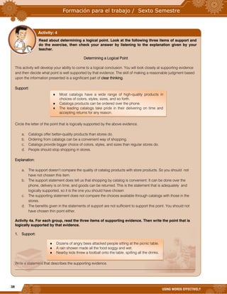 38
USING WORDS EFFECTIVELY
Read about determining a logical point. Look at the following three items of support and
do the exercise, then check your answer by listening to the explanation given by your
teacher.
Determining a Logical Point
This activity will develop your ability to come to a logical conclusion. You will look closely at supporting evidence
and then decide what point is well supported by that evidence. The skill of making a reasonable judgment based
upon the information presented is a significant part of clear thinking.
Support:
Circle the letter of the point that is logically supported by the above evidence.
a. Catalogs offer better-quality products than stores do.
b. Ordering from catalogs can be a convenient way of shopping.
c. Catalogs provide bigger choice of colors, styles, and sizes than regular stores do.
d. People should stop shopping in stores.
Explanation:
a. The support doesn’t compare the quality of catalog products with store products. So you should not
have not chosen this item.
b. The support statement does tell us that shopping by catalog is convenient: It can be done over the
phone, delivery is on time, and goods can be returned. This is the statement that is adequately and
logically supported, so it is the one you should have chosen
c. The supporting statement does not compare the choices available through catalogs with those in the
stores.
d. The benefits given in the statements of support are not sufficient to support this point. You should not
have chosen thin point either.
Activity 4a. For each group, read the three items of supporting evidence. Then write the point that is
logically supported by that evidence.
1. Support:
Write a statement that describes the supporting evidence.
_________________________________________________________________________________________________
Activity: 4
 Dozens of angry bees attacked people sitting at the picnic table.
 A rain shower made all the food soggy and wet.
 Nearby kids threw a football onto the table, spilling all the drinks.
 Most catalogs have a wide range of high-quality products in
choices of colors, styles, sizes, and so forth.
 Catalogs products can be ordered over the phone.
 The leading catalogs take pride in their delivering on time and
accepting returns for any reason.
 