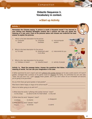 41
BLOCK 1
Didactic Sequence 3.
Vocabulary in context.
Start up Activity
Remember the Chinese saying “A picture is worth a thousand words”? You learned in
your Writing and Reading Strategies module that a picture can help you guess the
meaning of a new word. Look at the pictures below and choose and underline the best
answer to explain the pictures.
1. Which is the best description for the picture
a) Computer b) computer c) microcomputer
device hardware system
2. Which is the best description for the picture
a) For sale b) equipment used c) instruments for you
in an office
3. Which is the best description for the picture
a) Holidays on beach b) beautiful beach c) activity of people
Activity 1a. Read the passage below. Answer the questions that follow. Then find and underline the
meaning of words. You can use your imagination in the case.
A father examined his son’s report card and suffered mild cardiac tremors as he saw a solid column of D and F
grades. Outraged that a product of his genes could so disgrace the family, he confronted his son and said,
“Dave, this just won’t do. I can’t tolerate these grades, and if you don’t show me an immediate turn-around,
you’re going to be grounded!”
Do you think Dave got good grades or bad grades? ____________________________________________________
Was Dave’s father happy or angry at his school result? __________________________________________________
What is his father going to do with him? _______________________________________________________________
1) What does the words “suffering mild cardiac tremors” mean?
a) very angry b) about to die of a heart attack c) very sad
2) What does the word “disgrace” mean?
a) please b) shame
c) disappoint
3) What does the word “tolerate” mean?
a) give b) borrow c) admit
Activity: 1
 