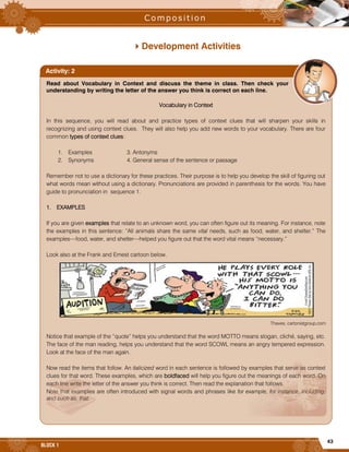43
BLOCK 1
Development Activities
Read about Vocabulary in Context and discuss the theme in class. Then check your
understanding by writing the letter of the answer you think is correct on each line.
Vocabulary in Context
In this sequence, you will read about and practice types of context clues that will sharpen your skills in
recognizing and using context clues. They will also help you add new words to your vocabulary. There are four
common types of context clues:
1. Examples 3. Antonyms
2. Synonyms 4. General sense of the sentence or passage
Remember not to use a dictionary for these practices. Their purpose is to help you develop the skill of figuring out
what words mean without using a dictionary. Pronunciations are provided in parenthesis for the words. You have
guide to pronunciation in sequence 1.
1. EXAMPLES
If you are given examples that relate to an unknown word, you can often figure out its meaning. For instance, note
the examples in this sentence: “All animals share the same vital needs, such as food, water, and shelter.” The
examples—food, water, and shelter—helped you figure out that the word vital means “necessary.”
Look also at the Frank and Ernest cartoon below.
Thaves, cartonistgroup.com
Notice that example of the “quote” helps you understand that the word MOTTO means slogan, cliché, saying, etc.
The face of the man reading, helps you understand that the word SCOWL means an angry tempered expression.
Look at the face of the man again.
Now read the items that follow. An italicized word in each sentence is followed by examples that serve as context
clues for that word. These examples, which are boldfaced will help you figure out the meanings of each word. On
each line write the letter of the answer you think is correct. Then read the explanation that follows.
Note that examples are often introduced with signal words and phrases like for example, for instance, including,
and such as, that.
Activity: 2
 