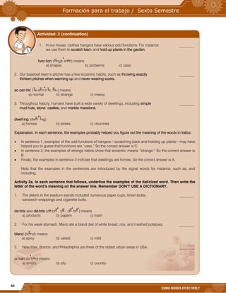 44
USING WORDS EFFECTIVELY
1. In our house, clothes hangers have various odd functions. For instance ________
we use them to scratch back and hold up plants in the garden.
func·tion (f ngk sh n) means
a) shapes b) problems c) uses
2. Our baseball team’s pitcher has a few eccentric habits, such as throwing exactly ________
thirteen pitches when warming up and never wearing socks.
ec·cen·tric ( k-s n tr k, k-) means
a) normal b) strange c) messy
3. Throughout history, humans have built a wide variety of dwellings, including simple ________
mud huts, stone castles, and marble mansions.
dwell·ing (dw l ng)
a) homes b) stores c) churches
Explanation. In each sentence, the examples probably helped you figure out the meaning of the words in italics:
 In sentence 1, examples of the odd functions of hangers—scratching back and holding up plants—may have
helped you to guess that functions are “uses.” So the correct answer is C.
 In sentence 2, the examples of strange habits show that eccentric means “strange.” So the correct answer is
B.
 Finally, the examples in sentence 3 indicate that dwellings are homes. So the correct answer is A.
Note that the examples in the sentences are introduced by the signal words for instance, such as, and
including.
Activity 2a. In each sentence that follows, underline the examples of the italicized word. Then write the
letter of the word’s meaning on the answer line. Remember DON’T USE A DICTIONARY.
1. The debris in the stadium stands included numerous paper cups, ticket stubs, ________
sandwich wrappings and cigarette butts.
de·bris also dé·bris (d -br , d -, d br ) means
a) products b) papers c) trash
2. For his weak stomach, Mario ate a bland diet of white bread, rice, and mashed potatoes. ________
bland (bl nd) means
a) spicy b) varied c) mild
3. New York, Boston, and Philadelphia are three of the oldest urban areas in USA. ________
ur·ban (ûr b n) means
a) empty b) city c) country
Actividad: 2 (continuation)
 