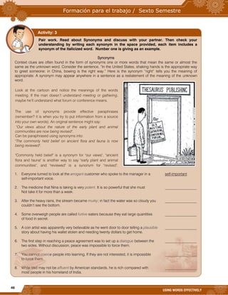 46
USING WORDS EFFECTIVELY
Look at the cartoon and notice the meanings of the words
meeting. If the man doesn’t understand meeting or gathering,
maybe he’ll understand what forum or conference means.
The use of synonyms provide effective paraphrases
(remember? it is when you try to put information from a source
into your own words). An original sentence might say:
"Our views about the nature of the early plant and animal
communities are now being revised".
Can be paraphrased using synonyms into:
"The commonly held belief on ancient flora and fauna is now
being reviewed".
"Commonly held belief" is a synonym for "our views", "ancient
flora and fauna" is another way to say "early plant and animal
communities", and "reviewed" is a synonym for "revised".
Pair work. Read about Synonyms and discuss with your partner. Then check your
understanding by writing each synonym in the space provided, each item includes a
synonym of the italicized word. Number one is giving as an example.
Synonyms
Context clues are often found in the form of synonyms one or more words that mean the same or almost the
same as the unknown word. Consider the sentence, “In the United States, shaking hands is the appropriate way
to greet someone: in China, bowing is the right way.” Here is the synonym “right” tells you the meaning of
appropriate. A synonym may appear anywhere in a sentence as a restatement of the meaning of the unknown
word.
1. Everyone turned to look at the arrogant customer who spoke to the manager in a self-important
self-important voice.
2. The medicine that Nina is taking is very potent. It is so powerful that she must _________________
Not take it for more than a week.
3. After the heavy rains, the stream became murky; in fact the water was so cloudy you _________________
couldn’t see the bottom.
4. Some overweigh people are called furtive eaters because they eat large quantities _________________
of food in secret.
5. A con artist was apparently very believable as he went door to door telling a plausible _________________
story about having his wallet stolen and needing twenty dollars to get home.
6. The first step in reaching a peace agreement was to set up a dialogue between the _________________
two sides. Without discussion, peace was impossible to force them.
7. You cannot coerce people into learning. If they are not interested, it is impossible _________________
to force them.
8. While Ved may not be affluent by American standards, he is rich compared with _________________
most people in his homeland of India.
Activity: 3
 