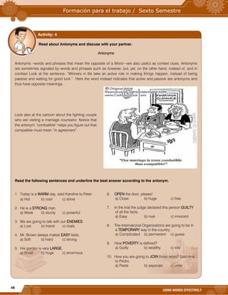 48
USING WORDS EFFECTIVELY










































Read about Antonyms and discuss with your partner.
Antonyms
Antonyms –words and phrases that mean the opposite of a Word—are also useful as context clues. Antonyms
are sometimes signaled by words and phrases such as however, but, yet, on the other hand, instead of, and in
contrast Look at the sentence: “Winners in life take an active role in making things happen, instead of being
passive and waiting for good luck.” Here the word instead indicates that active and passive are antonyms and
thus have opposite meanings.
Look also at the cartoon about the fighting couple
who are visiting a marriage counselor. Notice that
the antonym “combatible” helps you figure out that
compatible must mean “in agreement”
Read the following sentences and underline the best answer according to the antonym.
1. Today is a WARM day, said Karoline to Peter.
a) Hot b) cool c) shine
2. He is a STRONG man.
a) Weak b) sturdy c) powerful
3. We are going to talk with our ENEMIES.
a) Lost b) friend c) rivals
4. Mr. Brown always makes EASY tests.
a) Soft b) hard c) strong
5. His garden is very LARGE.
a) Small b) huge c) enormous
6. OPEN the door, please!
a) Close b) huge c) free
7. In the trial the judge declared this person GUILTY
of all the facts.
a) Easy b) rival c) innocent
8. The International Organizations are going to be in
a TEMPORARY way in the country.
a) Complicated b) permanent c) guess
9. How POVERTY is defined?
a) Guilty b) wealthy c) idle
10. How you are going to JOIN these wires? Said Ana
to Pedro.
a) Paste b) separate c) unite
Activity: 4
 