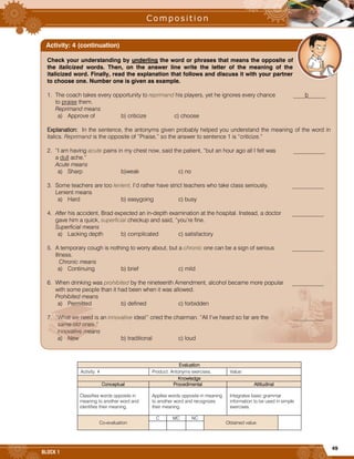49
BLOCK 1
Evaluation
Activity: 4 Product: Antonyms exercises. Value:
Knowledge
Conceptual Procedimental Attitudinal
Classifies words opposite in
meaning to another word and
identifies their meaning.
Applies words opposite in meaning
to another word and recognizes
their meaning.
Integrates basic grammar
information to be used in simple
exercises.
Co-evaluation
C MC NC
Obtained value
Check your understanding by underling the word or phrases that means the opposite of
the italicized words. Then, on the answer line write the letter of the meaning of the
italicized word. Finally, read the explanation that follows and discuss it with your partner
to choose one. Number one is given as example.
1. The coach takes every opportunity to reprimand his players, yet he ignores every chance ____b______
to praise them.
Reprimand means
a) Approve of b) criticize c) choose
Explanation: In the sentence, the antonyms given probably helped you understand the meaning of the word in
italics. Reprimand is the opposite of “Praise,” so the answer to sentence 1 is “criticize.”
2. “I am having acute pains in my chest now, said the patient, “but an hour ago all I felt was ___________
a dull ache.”
Acute means
a) Sharp b)weak c) no
3. Some teachers are too lenient. I’d rather have strict teachers who take class seriously. ___________
Lenient means
a) Hard b) easygoing c) busy
4. After his accident, Brad expected an in-depth examination at the hospital. Instead, a doctor ___________
gave him a quick, superficial checkup and said, “you’re fine.
Superficial means
a) Lacking depth b) complicated c) satisfactory
5. A temporary cough is nothing to worry about, but a chronic one can be a sign of serious ___________
Illness.
Chronic means
a) Continuing b) brief c) mild
6. When drinking was prohibited by the nineteenth Amendment, alcohol became more popular ___________
with some people than it had been when it was allowed.
Prohibited means
a) Permitted b) defined c) forbidden
7. “What we need is an innovative idea!” cried the chairman. “All I’ve heard so far are the ___________
same old ones.”
Innovative means
a) New b) traditional c) loud
Activity: 4 (continuation)
 