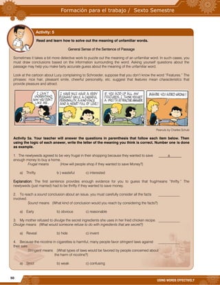 50
USING WORDS EFFECTIVELY
Read and learn how to solve out the meaning of unfamiliar words.
General Sense of the Sentence of Passage
Sometimes it takes a bit more detective work to puzzle out the meaning of an unfamiliar word. In such cases, you
must draw conclusions based on the information surrounding the word. Asking yourself questions about the
passage may help you make fairly accurate guess about the meaning of the unfamiliar word.
Look at the cartoon about Lucy complaining to Schroeder, suppose that you don’t know the word “Features.” The
phrases: nice hair, pleasant smile, cheerful personality, etc. suggest that features mean characteristics that
provide pleasure and attract.
Peanuts by Charles Schulz
Activity 5a. Your teacher will answer the questions in parenthesis that follow each item below. Then
using the logic of each answer, write the letter of the meaning you think is correct. Number one is done
as example.
1. The newlyweds agreed to be very frugal in their shopping because they wanted to save a
enough money to buy a home.
Frugal means (How will people shop if they wanted to save Money?)
a) Thrifty b ) wasteful c) interested
Explanation: The first sentence provides enough evidence for you to guess that fruglmeans “thrifty.” The
newlyweds (just married) had to be thrifty if they wanted to save money.
2. To reach a sound conclusion about an issue, you must carefully consider all the facts ____________
involved.
Sound means (What kind of conclusion would you reach by considering the facts?)
a) Early b) obvious c) reasonable
3. My mother refused to divulge the secret ingredients she uses in her fried chicken recipe. ____________
Divulge means (What would someone refuse to do with ingredients that are secret?)
a) Reveal b) hide c) invent
4. Because the nicotine in cigarettes is harmful, many people favor stringent laws against ____________
their sale.
Stringent means (What types of laws would be favored by people concerned about
the harm of nicotine?)
a) Strict b) weak c) confusing
Activity: 5
 