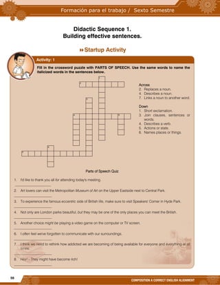 56
COMPOSITION A CORRECT ENGLISH ALIGNMENT
Didactic Sequence 1.
Building effective sentences.
Startup Activity



Fill in the crossword puzzle with PARTS OF SPEECH. Use the same words to name the
italicized words in the sentences below.
Across
2. Replaces a noun.
4. Describes a noun.
7. Links a noun to another word.
Down
1. Short exclamation.
3. Join clauses, sentences or
words.
4. Describes a verb.
5. Actions or state.
6. Names places or things.
Parts of Speech Quiz
1. I'd like to thank you all for attending today's meeting.
____________________
2. Art lovers can visit the Metropolitan Museum of Art on the Upper Eastside next to Central Park.
_____________________
3. To experience the famous eccentric side of British life, make sure to visit Speakers' Corner in Hyde Park.
_____________________
4. Not only are London parks beautiful, but they may be one of the only places you can meet the British.
_____________________
5. Another choice might be playing a video game on the computer or TV screen.
_____________________
6. I often feel we've forgotten to communicate with our surroundings.
_____________________
7. I think we need to rethink how addicted we are becoming of being available for everyone and everything at all
times.
_____________________
8. Hey! - They might have become rich!
_____________________
Activity: 1
 