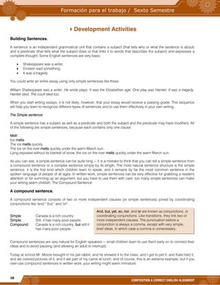58
COMPOSITION A CORRECT ENGLISH ALIGNMENT
Development Activities
Building Sentences.
A sentence is an independent grammatical unit that contains a subject (that tells who or what the sentence is about)
and a predicate (that tells what the subject does or that links it to words that describes the subject) and expresses a
complete thought. Some English sentences are very basic:
 Shakespeare was a writer.
 Einstein said something.
 It was a tragedy.
You could write an entire essay using only simple sentences like these:
William Shakespeare was a writer. He wrote plays. It was the Elizabethan age. One play was Hamlet. It was a tragedy.
Hamlet died. The court died too.
When you start writing essays, it is not likely, however, that your essay would receive a passing grade. This sequence
will help you learn to recognize different types of sentences and to use them effectively in your own writing.
The Simple sentence
A simple sentence has a subject as well as a predicate and both the subject and the predicate may have modifiers. All
of the following are simple sentences, because each contains only one clause:
Melt!
Ice melts.
The ice melts quickly.
The ice on the river melts quickly under the warm March sun.
Lying exposed without its blanket of snow, the ice on the river melts quickly under the warm March sun.
As you can see, a simple sentence can be quite long -- it is a mistake to think that you can tell a simple sentence from
a compound sentence or a complex sentence simply by its length. The most natural sentence structure is the simple
sentence: it is the first kind which children learn to speak, and it remains by far the most common sentence in the
spoken language of people of all ages. In written work, simple sentences can be very effective for grabbing a reader's
attention or for summing up an argument, but you have to use them with care: too many simple sentences can make
your writing seem childish. The Compound Sentence
A compound sentence.
A compound sentence consists of two or more independent clauses (or simple sentences) joined by coordinating
conjunctions like "and," "but," and "or":
Simple: Canada is a rich country.
Simple: Still, it has many poor people.
Compound: Canada is a rich country, but still it
has many poor people.
Compound sentences are very natural for English speakers -- small children learn to use them early on to connect their
ideas and to avoid pausing (and allowing an adult to interrupt):
Today at school Mr. Moore brought in his pet rabbit, and he showed it to the class, and I got to pet it, and Kate held it,
and we colored pictures of it, and it ate part of my carrot at lunch, and of course, this is an extreme example, but if you
over-use compound sentences in written work, your writing might seem immature.
And, but, yet, so, nor, and or are known as conjunctions, or
coordinating conjunctions. Like transitions, they link two or
more independent clauses. The punctuation before a
conjunction is always a comma, except with very simple,
brief ideas, in which case a comma is unnecessary.
 