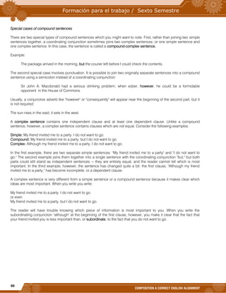 60
COMPOSITION A CORRECT ENGLISH ALIGNMENT
Special cases of compound sentences
There are two special types of compound sentences which you might want to note. First, rather than joining two simple
sentences together, a coordinating conjunction sometimes joins two complex sentences, or one simple sentence and
one complex sentence. In this case, the sentence is called a compound-complex sentence.
Example:
The package arrived in the morning, but the courier left before I could check the contents.
The second special case involves punctuation. It is possible to join two originally separate sentences into a compound
sentence using a semicolon instead of a coordinating conjunction:
Sir John A. Macdonald had a serious drinking problem; when sober, however, he could be a formidable
opponent in the House of Commons.
Usually, a conjunctive adverb like "however" or "consequently" will appear near the beginning of the second part, but it
is not required:
The sun rises in the east; it sets in the west.
A complex sentence contains one independent clause and at least one dependent clause. Unlike a compound
sentence, however, a complex sentence contains clauses which are not equal. Consider the following examples:
Simple: My friend invited me to a party. I do not want to go.
Compound: My friend invited me to a party, but I do not want to go.
Complex: Although my friend invited me to a party, I do not want to go.
In the first example, there are two separate simple sentences: "My friend invited me to a party" and "I do not want to
go." The second example joins them together into a single sentence with the coordinating conjunction "but," but both
parts could still stand as independent sentences -- they are entirely equal, and the reader cannot tell which is most
important. In the third example, however, the sentence has changed quite a bit: the first clause, "Although my friend
invited me to a party," has become incomplete, or a dependent clause.
A complex sentence is very different from a simple sentence or a compound sentence because it makes clear which
ideas are most important. When you write you write:
My friend invited me to a party. I do not want to go.
or even
My friend invited me to a party, but I do not want to go.
The reader will have trouble knowing which piece of information is most important to you. When you write the
subordinating conjunction "although" at the beginning of the first clause, however, you make it clear that the fact that
your friend invited you is less important than, or subordinate, to the fact that you do not want to go.
 