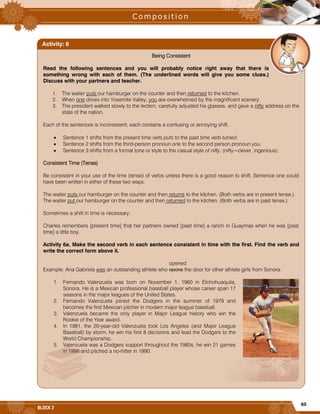 65
BLOCK 2
Being Consistent
Read the following sentences and you will probably notice right away that there is
something wrong with each of them. (The underlined words will give you some clues.)
Discuss with your partners and teacher.
1. The waiter puts our hamburger on the counter and then returned to the kitchen.
2. When one drives into Yosemite Valley, you are overwhelmed by the magnificent scenery.
3. The president walked slowly to the lectern, carefully adjusted his glasses, and gave a nifty address on the
state of the nation.
Each of the sentences is inconsistent; each contains a confusing or annoying shift.
 Sentence 1 shifts from the present time verb puts to the past time verb turned.
 Sentence 2 shifts from the third-person pronoun one to the second person pronoun you.
 Sentence 3 shifts from a formal tone or style to the casual style of nifty. (nifty=clever, ingenious).
Consistent Time (Tense)
Be consistent in your use of the time (tense) of verbs unless there is a good reason to shift. Sentence one could
have been written in either of these two ways:
The waiter puts our hamburger on the counter and then returns to the kitchen. (Both verbs are in present tense.)
The waiter put our hamburger on the counter and then returned to the kitchen. (Both verbs are in past tense.)
Sometimes a shift in time is necessary:
Charles remembers [present time] that her partners owned [past time] a ranch in Guaymas when he was [past
time] a little boy.
Activity 6a. Make the second verb in each sentence consistent in time with the first. Find the verb and
write the correct form above it.
opened
Example: Ana Gabriela was an outstanding athlete who opens the door for other athlete girls from Sonora.
1. Fernando Valenzuela was born on November 1, 1960 in Etchohuaquila,
Sonora. He is a Mexican professional baseball player whose career span 17
seasons in the major leagues of the United States.
2. Fernando Valenzuela joined the Dodgers in the summer of 1979 and
becomes the first Mexican pitcher in modern major league baseball.
3. Valenzuela became the only player in Major League history who win the
Rookie of the Year award.
4. In 1981, the 20-year-old Valenzuela took Los Angeles (and Major League
Baseball) by storm, he win his first 8 decisions and lead the Dodgers to the
World Championship.
5. Valenzuela was a Dodgers support throughout the 1980s, he win 21 games
in 1986 and pitched a no-hitter in 1990.
Activity: 6
 