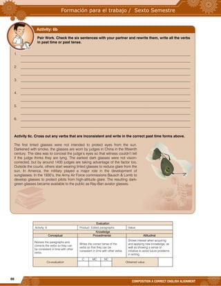 66
COMPOSITION A CORRECT ENGLISH ALIGNMENT
Evaluation
Activity: 6 Product: Edited paragraphs. Value:
Knowledge
Conceptual Procedimental Attitudinal
Revises the paragraphs and
corrects the verbs so they can
be consistent in time with other
verbs.
Writes the correct tense of the
verbs so that they can be
consistent in time with other verbs.
Shows interest when acquiring
and applying new knowledge, as
well as showing a sense of
initiative to avoid future problems
in writing.
Co-evaluation
C MC NC
Obtained value
Pair Work. Check the six sentences with your partner and rewrite them, write all the verbs
in past time or past tense.
1. ______________________________________________________________________________________________
______________________________________________________________________________________________
2. ______________________________________________________________________________________________
______________________________________________________________________________________________
3. ______________________________________________________________________________________________
______________________________________________________________________________________________
4. ______________________________________________________________________________________________
______________________________________________________________________________________________
5. ______________________________________________________________________________________________
______________________________________________________________________________________________
6. ______________________________________________________________________________________________
______________________________________________________________________________________________
Activity 6c. Cross out any verbs that are inconsistent and write in the correct past time forms above.
The first tinted glasses were not intended to protect eyes from the sun.
Darkened with smoke, the glasses are worn by judges in China in the fifteenth
century. The idea was to conceal the judge’s eyes so that witness couldn’t tell
if the judge thinks they are lying. The earliest dark glasses were not vision-
corrected, but by around 1430 judges are taking advantage of the factor too.
Outside the courts, others start wearing tinted glasses to reduce glare from the
sun. In America, the military played a major role in the development of
sunglasses. In the 1930’s, the Army Air Force commissions Bausch & Lomb to
develop glasses to protect pilots from high-altitude glare. The resulting dark-
green glasses became available to the public as Ray-Ban aviator glasses.
Activity: 6b
 
