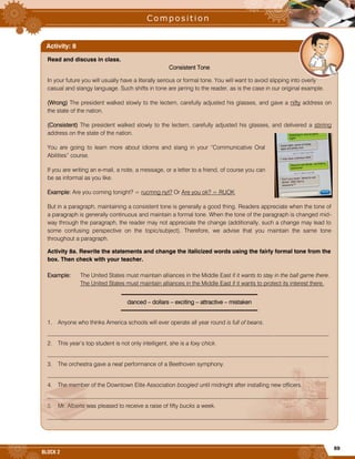 69
BLOCK 2
Read and discuss in class.
Consistent Tone
In your future you will usually have a literally serious or formal tone. You will want to avoid slipping into overly
casual and slangy language. Such shifts in tone are jarring to the reader, as is the case in our original example.
(Wrong) The president walked slowly to the lectern, carefully adjusted his glasses, and gave a nifty address on
the state of the nation.
(Consistent) The president walked slowly to the lectern, carefully adjusted his glasses, and delivered a stirring
address on the state of the nation.
You are going to learn more about idioms and slang in your “Communicative Oral
Abilities” course.
If you are writing an e-mail, a note, a message, or a letter to a friend, of course you can
be as informal as you like.
Example: Are you coming tonight? = rucmng nyt? Or Are you ok? = RUOK
But in a paragraph, maintaining a consistent tone is generally a good thing. Readers appreciate when the tone of
a paragraph is generally continuous and maintain a formal tone. When the tone of the paragraph is changed mid-
way through the paragraph, the reader may not appreciate the change (additionally, such a change may lead to
some confusing perspective on the topic/subject). Therefore, we advise that you maintain the same tone
throughout a paragraph.
Activity 8a. Rewrite the statements and change the italicized words using the fairly formal tone from the
box. Then check with your teacher.
Example: The United States must maintain alliances in the Middle East if it wants to stay in the ball game there.
The United States must maintain alliances in the Middle East if it wants to protect its interest there.
danced – dollars – exciting – attractive – mistaken
1. Anyone who thinks America schools will ever operate all year round is full of beans.
_________________________________________________________________________________________________
2. This year’s top student is not only intelligent, she is a foxy chick.
_________________________________________________________________________________________________
3. The orchestra gave a neat performance of a Beethoven symphony.
_________________________________________________________________________________________________
4. The member of the Downtown Elite Association boogied until midnight after installing new officers.
_________________________________________________________________________________________________
5. Mr. Alberts was pleased to receive a raise of fifty bucks a week.
_________________________________________________________________________________________________
Activity: 8
 