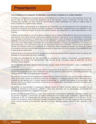 7PRELIMINARES
“Una competencia es la integración de habilidades, conocimientos y actitudes en un contexto específico”.
El enfoque en competencias considera que los conocimientos por sí mismos no son lo más importante, sino el uso
que se hace de ellos en situaciones específicas de la vida personal, social y profesional. De este modo, las
competencias requieren una base sólida de conocimientos y ciertas habilidades, los cuales se integran para un
mismo propósito en un determinado contexto.
El presente Módulo de Aprendizaje de la asignatura de Composition, es una herramienta de suma importancia, que
propiciará tu desarrollo como persona visionaria, competente e innovadora, características que se establecen en los
objetivos de la Reforma Integral de Educación Media Superior que actualmente se está implementando a nivel
nacional.
El Módulo de aprendizaje es uno de los apoyos didácticos que el Colegio de Bachilleres te ofrece con la intención de
estar acorde a los nuevos tiempos, a las nuevas políticas educativas, además de lo que demandan los escenarios
local, nacional e internacional; el módulo se encuentra organizado a través de bloques de aprendizaje y secuencias
didácticas. Una secuencia didáctica es un conjunto de actividades, organizadas en tres momentos: Inicio, desarrollo y
cierre. En el inicio desarrollarás actividades que te permitirán identificar y recuperar las experiencias, los saberes, las
preconcepciones y los conocimientos que ya has adquirido a través de tu formación, mismos que te ayudarán a
abordar con facilidad el tema que se presenta en el desarrollo, donde realizarás actividades que introducen nuevos
conocimientos dándote la oportunidad de contextualizarlos en situaciones de la vida cotidiana, con la finalidad de que
tu aprendizaje sea significativo.
Posteriormente se encuentra el momento de cierre de la secuencia didáctica, donde integrarás todos los saberes que
realizaste en las actividades de inicio y desarrollo.
En todas las actividades de los tres momentos se consideran los saberes conceptuales, procedimentales y
actitudinales. De acuerdo a las características y del propósito de las actividades, éstas se desarrollan de forma
individual, binas o equipos.
Para el desarrollo del trabajo deberás utilizar diversos recursos, desde material bibliográfico, videos, investigación de
campo, etc.
La retroalimentación de tus conocimientos es de suma importancia, de ahí que se te invita a participar de forma activa,
de esta forma aclararás dudas o bien fortalecerás lo aprendido; además en este momento, el docente podrá tener una
visión general del logro de los aprendizajes del grupo.
Recuerda que la evaluación en el enfoque en competencias es un proceso continuo, que permite recabar evidencias a
través de tu trabajo, donde se tomarán en cuenta los tres saberes: el conceptual, procedimental y actitudinal con el
propósito de que apoyado por tu maestro mejores el aprendizaje. Es necesario que realices la autoevaluación, este
ejercicio permite que valores tu actuación y reconozcas tus posibilidades, limitaciones y cambios necesarios para
mejorar tu aprendizaje.
Así también, es recomendable la coevaluación, proceso donde de manera conjunta valoran su actuación, con la
finalidad de fomentar la participación, reflexión y crítica ante situaciones de sus aprendizajes, promoviendo las
actitudes de responsabilidad e integración del grupo.
Nuestra sociedad necesita individuos a nivel medio superior con conocimientos, habilidades, actitudes y valores, que
les permitan integrarse y desarrollarse de manera satisfactoria en el mundo social, profesional y laboral. Para que
contribuyas en ello, es indispensable que asumas una nueva visión y actitud en cuanto a tu rol, es decir, de ser
receptor de contenidos, ahora construirás tu propio conocimiento a través de la problematización y contextualización
de los mismos, situación que te permitirá: Aprender a conocer, aprender a hacer, aprender a ser y aprender a vivir
juntos.
Presentación
 