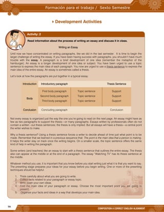 74
COMPOSITION A CORRECT ENGLISH ALIGNMENT
Development Activities
Read information about the process of writing an essay and discuss it in class.
Writing an Essay
Until now we have concentrated on writing paragraphs, like we did in the last semester. It is time to begin the
larger challenge of writing the essay. If you have been having success with paragraphs, you shouldn’t have much
trouble with the essay. A paragraph is a brief development of one idea (remember the metaphor of the
hamburger). An essay is a longer development of one idea or subject. You have been urged to use a topic
sentence to express the main idea of each paragraph. You now are urged to use a thesis sentence to express the
main idea of the entire essay. An essay is sometimes called a thesis.
Let’s look at how the paragraphs are put together in a typical essay.
Introduction Introductory paragraph Thesis Sentence
Body
First body paragraph
Second body paragraph
Third body paragraph
Topic sentence
Topic sentence
Topic sentence
Support
Support
Support
Conclusion Concluding paragraph Conclusion
Not every essay is organized just the way the one you’re going to read on the next page. An essay might have as
few as two paragraphs to support the thesis—or many paragraphs. Essays written by professionals often do not
contain a written –out thesis sentences; the thesis is only implied. But all essays will have a thesis—a central point
the writer wishes to make.
Why a thesis sentence? Using a thesis sentence forces a writer to decide ahead of time just what point is to be
made .Remember that we learned in a previous sequence that: The point is the main idea that a person is making.
It helps the writer stay on track once the writing begins. On a smaller scale, the topic sentence offers the same
kind of help in writing the paragraph.
Some writers (and teachers) like an essay to start with a thesis sentence that outlines the entire essay. The thesis
also can appear at the middle or at the end of a paragraph. The essay “Watching TV” has its thesis sentence at
the middle.
Whatever method you use, it is important that you know before you start writing just what it is that you want to say.
The prewriting stage prepares your ideas for your essay before you begin writing. One or more of the prewriting
techniques should be helpful:
1. Think carefully about what you are going to write.
2. Collect facts related to your paragraph or essay topic.
3. Write down your own ideas.
4. Find the main idea of your paragraph or essay. Choose the most important point you are going to
present.
5. Organize your facts and ideas in a way that develops your main idea.
Activity: 2
 