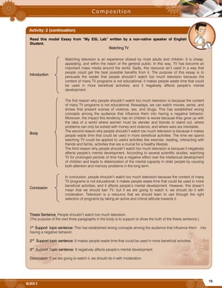 75
BLOCK 2
Read this model Essay from “My ESL Lab” written by a non-native speaker of English
Student.
Watching TV
Introduction
Watching television is an experience shared by most adults and children. It is cheap,
appealing, and within the reach of the general public. In this way, TV has become an
important mass media around the world. Sadly, this resource isn’t used in a way that
people could get the best possible benefits from it. The purpose of this essay is to
persuade the reader that people shouldn’t watch too much television because the
content of many TV programs is not educational; it makes people waste time that could
be used in more beneficial activities; and it negatively affects people’s mental
development.
Body
The first reason why people shouldn’t watch too much television is because the content
of many TV programs is not educational. Nowadays, we can watch movies, series, and
shows that present scenes of violence, sex, and drugs. This has established wrong
concepts among the audience that influence them into having a negative behavior.
Moreover, the impact this tendency has on children is worse because they grow up with
the idea of a world where women must be slender and blonde to stand out, where
problems can only be solved with money and violence, and where wars are inevitable.
The second reason why people shouldn’t watch too much television is because it makes
people waste time that could be used in more beneficial activities. The time we spend
watching TV could be applied to useful activities like exercise, reading, interacting with
friends and family, activities that are a crucial for a healthy lifestyle.
The third reason why people shouldn’t watch too much television is because it negatively
affects people’s mental development. According to several scientific studies, watching
TV for prolonged periods of time has a negative effect over the intellectual development
of children and leads to deterioration of the mental capacity in older people by causing
both attention and memory problems in the long term.
Conclusion
In conclusion, people shouldn’t watch too much television because the content of many
TV programs is not educational; it makes people waste time that could be used in more
beneficial activities; and it affects people’s mental development. However, this doesn’t
mean that we should ban TV, but if we are going to watch it, we should do it with
moderation. Television is a resource that we should learn to use through the right
selection of programs by taking an active and critical attitude towards it.
Thesis Sentence People shouldn’t watch too much television.
(The purpose of the next three paragraphs in the body is to support or show the truth of the thesis sentence.)
1st
Support topic sentence: This has established wrong concepts among the audience that influence them into
having a negative behavior.
2nd
Support topic sentence: It makes people waste time that could be used in more beneficial activities.
3rd
Support Topic sentence: It negatively affects people’s mental development.
Conclusion: If we are going to watch it, we should do it with moderation.
Activity: 2 (continuation)
 