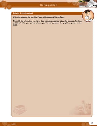 77
BLOCK 2
Watch the video on the site: http://www.wikihow.com/Write-an-Essay
Then with the information you have, draw a graphic organizer about the process of writing
an ESSAY. After your partner checks you the work, present the graphic organizer to the
class.
Activity: 2 (continuation)
 