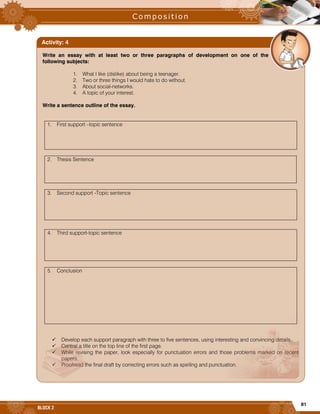 81
BLOCK 2
Write an essay with at least two or three paragraphs of development on one of the
following subjects:
1. What I like (dislike) about being a teenager.
2. Two or three things I would hate to do without.
3. About social-networks.
4. A topic of your interest.
Write a sentence outline of the essay.
1. First support –topic sentence
2. Thesis Sentence
3. Second support -Topic sentence
4. Third support-topic sentence
5. Conclusion
 Develop each support paragraph with three to five sentences, using interesting and convincing details.
 Central a title on the top line of the first page.
 While revising the paper, look especially for punctuation errors and those problems marked on recent
papers.
 Proofread the final draft by correcting errors such as spelling and punctuation.
Activity: 4
 