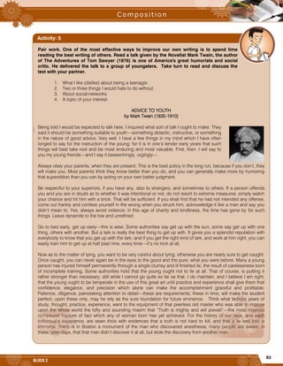 83
BLOCK 2
|
Pair work. One of the most effective ways to improve our own writing is to spend time
reading the best writing of others. Read a talk given by the Novelist Mark Twain, the author
of The Adventures of Tom Sawyer (1876) is one of America's great humorists and social
critic. He delivered the talk to a group of youngsters. Take turn to read and discuss the
text with your partner.
1. What I like (dislike) about being a teenager.
2. Two or three things I would hate to do without.
3. About social-networks.
4. A topic of your interest.
ADVICE TO YOUTH
by Mark Twain (1835-1910)
Being told I would be expected to talk here, I inquired what sort of talk I ought to make. They
said it should be something suitable to youth—something didactic, instructive, or something
in the nature of good advice. Very well. I have a few things in my mind which I have often
longed to say for the instruction of the young; for it is in one’s tender early years that such
things will best take root and be most enduring and most valuable. First, then. I will say to
you my young friends—and I say it beseechingly, urgingly—
Always obey your parents, when they are present. This is the best policy in the long run, because if you don’t, they
will make you. Most parents think they know better than you do, and you can generally make more by humoring
that superstition than you can by acting on your own better judgment.
Be respectful to your superiors, if you have any, also to strangers, and sometimes to others. If a person offends
you and you are in doubt as to whether it was intentional or not, do not resort to extreme measures; simply watch
your chance and hit him with a brick. That will be sufficient. If you shall find that he had not intended any offense,
come out frankly and confess yourself in the wrong when you struck him; acknowledge it like a man and say you
didn’t mean to. Yes, always avoid violence; in this age of charity and kindliness, the time has gone by for such
things. Leave dynamite to the low and unrefined.
Go to bed early, get up early—this is wise. Some authorities say get up with the sun; some say get up with one
thing, others with another. But a lark is really the best thing to get up with. It gives you a splendid reputation with
everybody to know that you get up with the lark; and if you get the right kind of lark, and work at him right, you can
easily train him to get up at half past nine, every time—it’s no trick at all.
Now as to the matter of lying, you want to be very careful about lying; otherwise you are nearly sure to get caught.
Once caught, you can never again be in the eyes to the good and the pure, what you were before. Many a young
person has injured himself permanently through a single clumsy and ill finished lie, the result of carelessness born
of incomplete training. Some authorities hold that the young ought not to lie at all. That of course, is putting it
rather stronger than necessary; still while I cannot go quite so far as that, I do maintain, and I believe I am right,
that the young ought to be temperate in the use of this great art until practice and experience shall give them that
confidence, elegance, and precision which alone can make the accomplishment graceful and profitable.
Patience, diligence, painstaking attention to detail—these are requirements; these in time, will make the student
perfect; upon these only, may he rely as the sure foundation for future eminence. . Think what tedious years of
study, thought, practice, experience, went to the equipment of that peerless old master who was able to impose
upon the whole world the lofty and sounding maxim that “Truth is mighty and will prevail”—the most majestic
compound fracture of fact which any of woman born has yet achieved. For the history of our race, and each
individual’s experience, are sewn thick with evidences that a truth is not hard to kill, and that a lie well told is
immortal. There is in Boston a monument of the man who discovered anesthesia; many people are aware, in
these latter days, that that man didn’t discover it at all, but stole the discovery from another man.
Activity: 5
 