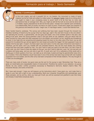 84
COMPOSITION A CORRECT ENGLISH ALIGNMENT
Is this truth mighty, and will it prevails? Ah no, my hearers, the monument is made of hardy
material, but the lie it tells will outlast it a million years. An awkward, feeble, leaky lie is a thing which
you ought to make it your unceasing study to avoid; such a lie as that has no more real
permanence than an average truth. Why, you might as well tell the truth at once and be done with
it. A feeble, stupid, preposterous lie will not live two years—except it be a slander upon somebody.
It is indestructible, then of course, but that is no merit of yours. A final word: begin your practice of
this gracious and beautiful art early—begin now. If I had begun earlier, I could have learned how.
Never handle firearms carelessly. The sorrow and suffering that have been caused through the innocent but
heedless handling of firearms by the young! Only four days ago, right in the next farm house to the one where I
am spending the summer, a grandmother, old and gray and sweet, one of the loveliest spirits in the land, was
sitting at her work, when her young grandson crept in and got down an old, battered, rusty gun which had not
been touched for many years and was supposed not to be loaded, and pointed it at her, laughing and threatening
to shoot. In her fright she ran screaming and pleading toward the door on the other side of the room; but as she
passed him he placed the gun almost against her very breast and pulled the trigger! He had supposed it was not
loaded. And he was right—it wasn’t. So there wasn’t any harm done. It is the only case of that kind I ever heard of.
Therefore, just the same, don’t you meddle with old unloaded firearms; they are the most deadly and unerring
things that have ever been created by man. You don’t have to take any pains at all with them; you don’t have to
have a rest, you don’t have to have any sights on the gun, you don’t have to take aim, even. No, you just pick out
a relative and bang away, and you are sure to get him. A youth who can’t hit a cathedral at thirty yards with a
Gatling gun in three quarters of an hour, can take up an old empty musket and bag his grandmother every time,
at a hundred. Think what Waterloo would have been if one of the armies had been boys armed with old muskets
supposed not to be loaded, and the other army had been composed of their female relations. The very thought of
it make one shuddergger!
There are many sorts of books; but good ones are the sort for the young to read. Remember that. They are a
great, an inestimable and unspeakable means of improvement. Therefore be careful in your selection, my young
friends; be very careful; confine yourselves exclusively to Robertson’s Sermons, Baxter’s Saint’s Rest, The
Innocents Abroad, and works of that kind.
But I have said enough. I hope you will treasure up the instructions which I have given you, and make them a
guide to your feet and a light to your understanding. Build your character thoughtfully and painstakingly upon
these precepts, and by and by, when you have got it built, you will be surprised and gratified to see how nicely
and sharply it resembles everybody else’s.
Activity: 5 (continuation)
 