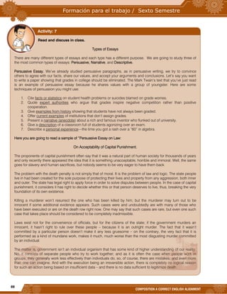 88
COMPOSITION A CORRECT ENGLISH ALIGNMENT
Read and discuss in class.
Types of Essays
There are many different types of essays and each type has a different purpose. We are going to study three of
the most common types of essays: Persuasive, Narrative, and Descriptive.
Persuasive Essay. We’ve already studied persuasive paragraphs, as in persuasive writing, we try to convince
others to agree with our facts, share our values, and accept your arguments and conclusions. Let’s say you want
to write a paper showing that grades in college should be eliminated. The Mark Twain’s text that you’ve just read
is an example of persuasive essay because he shares values with a group of youngster. Here are some
techniques of persuasion you might use:
1. Cite facts or statistics on student health problems or suicides blamed on grade worries.
2. Quote expert authorities who argue that grades inspire negative competition rather than positive
cooperation.
3. Give examples from history showing that students have not always been graded.
4. Offer current examples of institutions that don’t assign grades.
5. Present a narrative (anecdote) about a rich and famous inventor who flunked out of university.
6. Give a description of a classroom full of students agonizing over an exam.
7. Describe a personal experience—the time you got a rash over a “60” in algebra.
Here you are going to read a sample of “Persuasive Essay on Law:
On Acceptability of Capital Punishment.
The proponents of capital punishment often say that it was a natural part of human society for thousands of years
and only recently there appeared the idea that it is something unacceptable, horrible and immoral. Well, the same
goes for slavery and human sacrifices, but nobody seems to be very eager to have them back.
The problem with the death penalty is not simply that of moral. It is the problem of law and logic. The state people
live in had been created for the sole purpose of protecting their lives and property from any aggression, both inner
and outer. The state has legal right to apply force in order to solve disputes between people. In the case of capital
punishment, it considers it has right to decide whether this or that person deserves to live, thus, breaking the very
foundation of its own existence.
Killing a murderer won’t resurrect the one who has been killed by him; but the murderer may turn out to be
innocent if some additional evidence appears. Such cases were and undoubtedly are with many of those who
have been executed or are on the death row right now. One may say that such cases are rare, but even one such
case that takes place should be considered to be completely inadmissible.
Laws exist not for the convenience of officials, but for the citizens of the state; if the government murders an
innocent, it hasn’t right to rule over these people – because it is an outright murder. The fact that it wasn’t
committed by a particular person doesn’t make it any less gruesome – on the contrary, the very fact that it is
performed as a kind of mundane work, makes it much, much worse than the most disgusting murder committed
by an individual.
The matter is, government isn’t an individual organism that has some kind of higher understanding of our reality.
No, it consists of separate people who try to work together; and as it is often the case when people work in
groups, they generally work less effectively than individuals do, so, of course, there are mistakes, and even more
than one can imagine. And with the execution being an irreversible action, there is completely no logical reason
for such an action being based on insufficient data – and there is no data sufficient to legitimize death.
Activity: 7
 