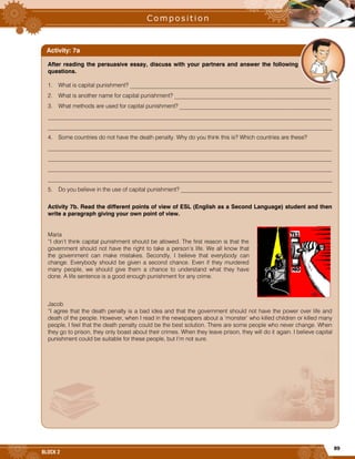89
BLOCK 2
After reading the persuasive essay, discuss with your partners and answer the following
questions.
1. What is capital punishment? _____________________________________________________________________
2. What is another name for capital punishment? ______________________________________________________
3. What methods are used for capital punishment? ____________________________________________________
__________________________________________________________________________________________________
__________________________________________________________________________________________________
4. Some countries do not have the death penalty. Why do you think this is? Which countries are these?
__________________________________________________________________________________________________
__________________________________________________________________________________________________
__________________________________________________________________________________________________
__________________________________________________________________________________________________
5. Do you believe in the use of capital punishment? ____________________________________________________
Activity 7b. Read the different points of view of ESL (English as a Second Language) student and then
write a paragraph giving your own point of view.
Maria
“I don’t think capital punishment should be allowed. The first reason is that the
government should not have the right to take a person’s life. We all know that
the government can make mistakes. Secondly, I believe that everybody can
change. Everybody should be given a second chance. Even if they murdered
many people, we should give them a chance to understand what they have
done. A life sentence is a good enough punishment for any crime.
Jacob
“I agree that the death penalty is a bad idea and that the government should not have the power over life and
death of the people. However, when I read in the newspapers about a ‘monster’ who killed children or killed many
people, I feel that the death penalty could be the best solution. There are some people who never change. When
they go to prison, they only boast about their crimes. When they leave prison, they will do it again. I believe capital
punishment could be suitable for these people, but I’m not sure.
Activity: 7a
 