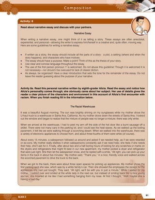 91
BLOCK 2
Read about narrative essay and discuss with your partners.
Narrative Essay
When writing a narrative essay, one might think of it as telling a story. These essays are often anecdotal,
experiential, and personal—allowing the writer to express him/herself in a creative and, quite often, moving way.
Here are some guidelines for writing a narrative essay:
 If written as a story, the essay should include all the parts of a story: a plot, a setting (where and when the
story happens), and characters who have motives.
 The essay should have a purpose. Make a point! Think of this as the thesis of your story.
 Use clear and concise language throughout the essay.
 The use of the first person pronoun ‘I’ is welcomed. Do not abuse this guideline! Though it is welcomed it is
not necessary—nor should it be overused for lack of clearer diction.
 As always, be organized! Have a clear introduction that sets the tone for the remainder of the essay. Do not
leave the reader guessing about the purpose of your narrative.
Activity 8a. Read this personal narrative written by eighth-grader Alicia. Read the essay and notice how
Alicia’s personality comes through; she obviously cares about her subject. Her use of details gives the
reader a clear picture of the characters and environment in this account of Alicia’s first encounter with
racism. When you finish reading fill in the information below.
The Racist Warehouse
It was a beautiful August morning. The sun was brightly shining on my sunglasses while my mother drove the
U-haul truck to a warehouse in Santa Ana, California. As my mother drove down the streets of Santa Ana, I looked
out the window and began to realize that the mixture of people was no longer a mixture; there was only white.
When we arrived at the warehouse, I had to peel my arm off the side of the hot door like a burnt sausage off a
skillet. There were not many cars in the parking lot, and I could see the heat waves. As we walked up the boiling
pavement, it felt like we were walking through a scorching desert. When we walked into the warehouse, there was
a variety of electronic appliances to choose from, and about three-fourths of them were white (of course).
About every 15 minutes, a salesperson followed us around and asked if we needed help, as if we were retarded
or ex-cons. My mother really dislikes it when salespersons constantly ask if we need help; she feels if she needs
their help, she’ll ask for it. Finally, after about two and a half boring hours of looking for any scratches or marks on
the dryers and refrigerators that might fit best in our new apartment, my mother picked a dryer and refrigerator
that were just right. She then let the salesperson know, and he replied with a smile, “All right, you can pick up your
items in the back in about five minutes.” My mother said, “Thank you,” in a nice, friendly voice and walked across
the scorched pavement to drive the truck to the back.
When we got to the back, there were about three open spaces for picking up appliances. My mother chose the
first parking spot she saw, which was by a white family’s car. Then she showed the employees the receipt for the
appliances she had just bought. They said, “All right, we’ll be with you in just a minute.” While I waited for my
mother, I looked over and smiled at the white lady in the next car, but instead of smiling back like a nice young
woman, she frowned at me like I had something hanging from my nose. At first I thought, “Well, maybe she is
having a bad day.”
Activity: 8
 