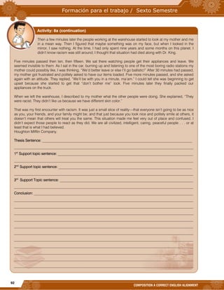 92
COMPOSITION A CORRECT ENGLISH ALIGNMENT
Then a few minutes later the people working at the warehouse started to look at my mother and me
in a mean way. Then I figured that maybe something was on my face, but when I looked in the
mirror, I saw nothing. At the time, I had only spent nine years and some months on this planet. I
didn’t know racism was still around; I thought that situation had died along with Dr. King.
Five minutes passed then ten, then fifteen. We sat there watching people get their appliances and leave. We
seemed invisible to them. As I sat in the car, burning up and listening to one of the most boring radio stations my
mother could possibly like, I was thinking, “We’d better leave or else I’ll go ballistic!” After 30 minutes had passed,
my mother got frustrated and politely asked to have our items loaded. Five more minutes passed, and she asked
again with an attitude. They replied, “We’ll be with you in a minute, ma’am.” I could tell she was beginning to get
upset because she started to get that “don’t bother me” look. Five minutes later they finally packed our
appliances on the truck.
When we left the warehouse, I described to my mother what the other people were doing. She explained, “They
were racist. They didn’t like us because we have different skin color.”
That was my first encounter with racism. It was just a small slice of reality—that everyone isn’t going to be as nice
as you, your friends, and your family might be; and that just because you look nice and politely smile at others, it
doesn’t mean that others will treat you the same. This situation made me feel very out of place and confused. I
didn’t expect those people to react as they did. We are all civilized, intelligent, caring, peaceful people . . . or at
least that is what I had believed.
Houghton Mifflin Company.
Thesis Sentence: __________________________________________________________________________________
__________________________________________________________________________________________________
1st
Support topic sentence: __________________________________________________________________________
__________________________________________________________________________________________________
2nd
Support topic sentence: _________________________________________________________________________
__________________________________________________________________________________________________
3rd
Support Topic sentence: _________________________________________________________________________
__________________________________________________________________________________________________
Conclusion: _______________________________________________________________________________________
__________________________________________________________________________________________________
__________________________________________________________________________________________________
__________________________________________________________________________________________________
__________________________________________________________________________________________________
__________________________________________________________________________________________________
__________________________________________________________________________________________________
__________________________________________________________________________________________________
__________________________________________________________________________________________________
__________________________________________________________________________________________________
__________________________________________________________________________________________________
__________________________________________________________________________________________________
Activity: 8a (continuation)
 
