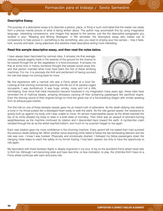 94
COMPOSITION A CORRECT ENGLISH ALIGNMENT
Descriptive Essay.
The purpose of a descriptive essay is to describe a person, place, or thing in such vivid detail that the reader can easily
form a precise mental picture of what is being written about. The author may accomplish this by using imaginative
language, interesting comparisons, and images that appeal to the senses, just like the descriptive paragraphs you
studied in your “Reading and Writing Strategies” in fifth semester, the descriptive essay also makes use of
comparisons to help picture it—something is like something, also you need to employ your five senses – how it feels,
look, sounds and taste. Using adjectives and adverbs make descriptive writing more interesting.
Read this sample descriptive essay, and then read the notes below.
I have always been fascinated by carnival rides. It amazes me that average,
ordinary people eagerly trade in the serenity of the ground for the chance to
be tossed through the air like vegetables in a food processor. It amazes me
that at some time in history someone thought that people would enjoy this,
and that person invented what must have been the first of these terrifying
machines. For me, it is precisely the thrill and excitement of having survived
the ride that keeps me coming back for more.
My first experience with a carnival ride was a Ferris wheel at a local fair.
Looking at that looming monstrosity spinning the life out of its sardine-caged
occupants, I was dumbstruck. It was huge, smoky, noisy and not a little
intimidating. Ever since that initial impression became fossilized in my imagination many years ago, these rides have
reminded me of mythical beasts, amazing dinosaurs carrying off their screaming passengers like sacrificial virgins.
Even the droning sound of their engines brings to mind the great roar of a fire-breathing dragon with smoke spewing
from its exhaust-pipe nostrils.
The first ride on one of these fantastic beasts gave me an instant rush of adrenaline. As the death-defying ride started,
a lump in my throat pulsed like a dislodged heart ready to walk the plank. As the ride gained speed, the resistance to
gravity built up against my body until I was unable to move. An almost imperceptible pause as the wheel reached the
top of its climb allowed my body to relax in a brief state of normalcy. Then there was an assault of stomach-turning
weightlessness as the machine continued its rotation and I descended back toward the earth. A cymbal-like crash
vibrated through the air as the wheel reached bottom, and much to my surprise I began to rise again.
Each new rotation gave me more confidence in the churning machine. Every ascent left me elated that I had survived
the previous death-defying fall. When another nerve-wracking climb failed to follow the last exhilarating descent and the
ride was over, I knew I was hooked. Physically and emotionally drained, I followed my fellow passengers down the
clanging metal steps to reach the safety of my former footing. I had been spared, but only to have the opportunity to
ride again.
My fascination with these fantastic flights is deeply engrained in my soul. A trip on the wonderful Ferris wheel never fails
to thrill me. Although I am becoming older and have less time, or less inclination, to play, the child-like thrill I have on a
Ferris wheel continues with each and every ride.
 