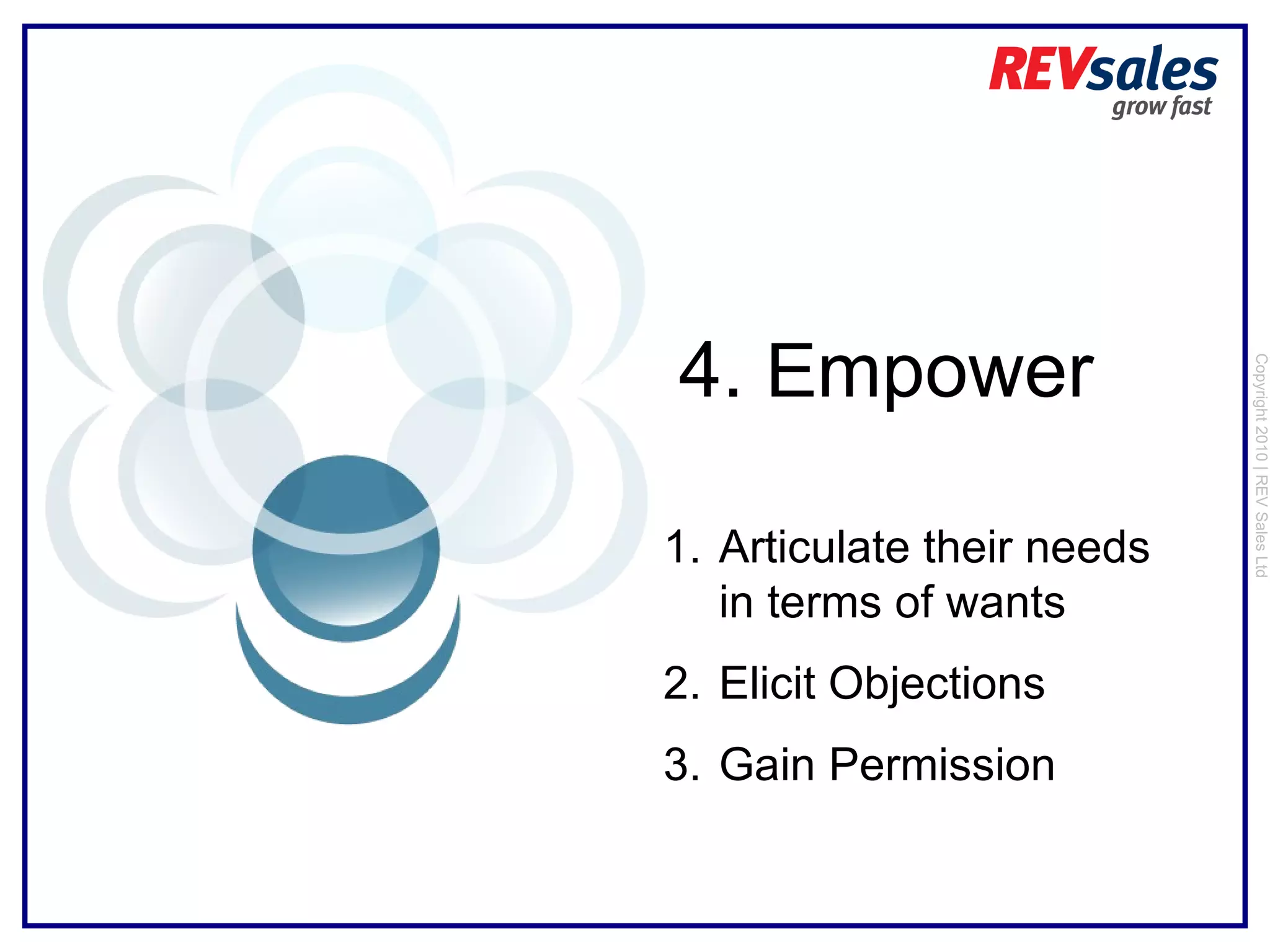 Copyright 2010 | REV Sales Ltd  4.  E mpower Articulate their needs in terms of wants Elicit Objections Gain Permission 