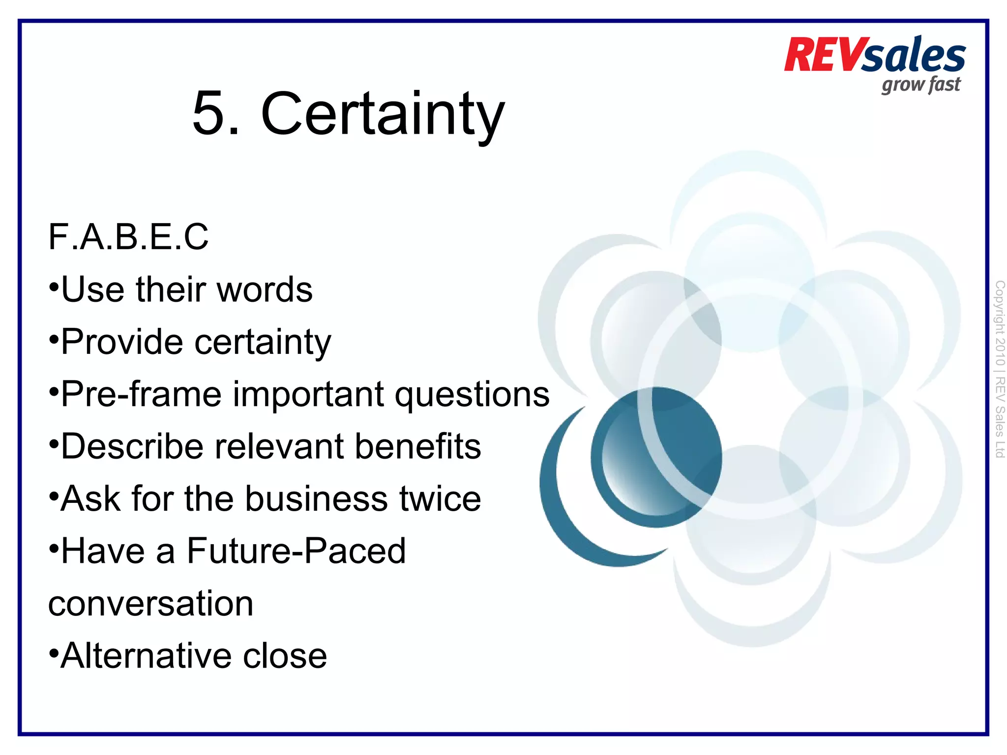Copyright 2010 | REV Sales Ltd  5.  C ertainty F.A.B.E.C Use their words Provide certainty Pre-frame important questions Describe relevant benefits  Ask for the business twice Have a Future-Paced conversation Alternative close 