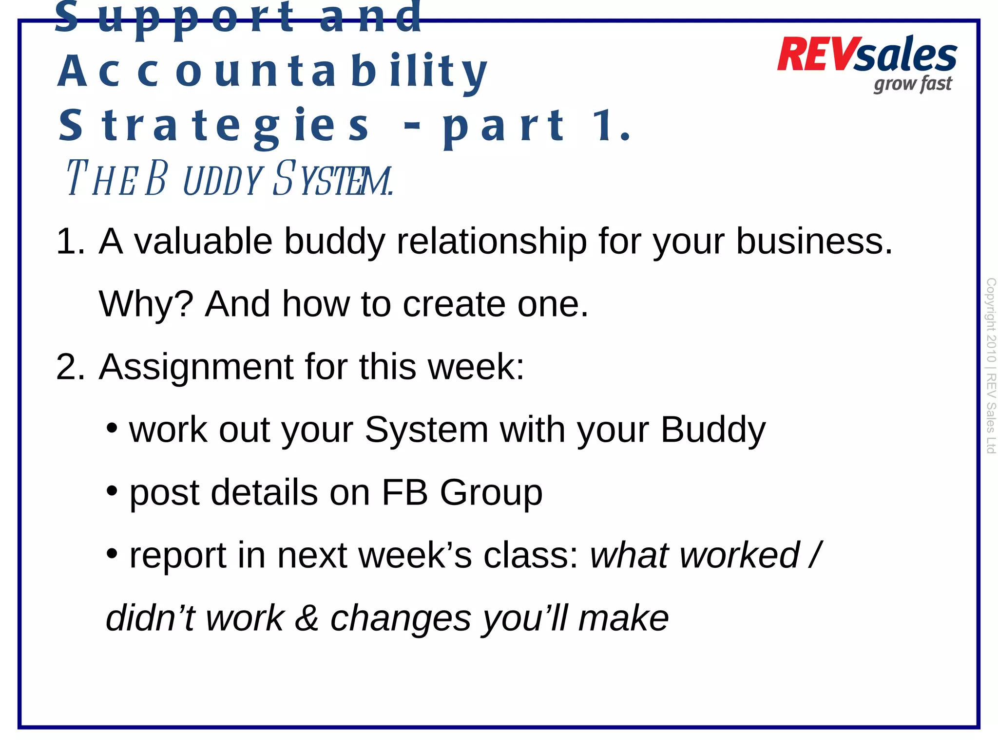 Support and Accountability Strategies - part 1.  The Buddy System.   Copyright 2010 | REV Sales Ltd  A valuable buddy relationship for your business. Why? And how to create one. Assignment for this week:  work out your System with your Buddy post details on FB Group  report in next week’s class:  what worked / didn’t work & changes you’ll make  