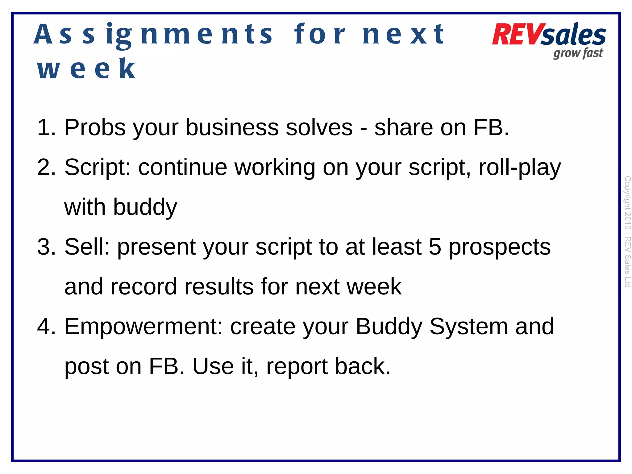 Assignments for next week Copyright 2010 | REV Sales Ltd  Probs your business solves - share on FB.  Script: continue working on your script, roll-play with buddy Sell: present your script to at least 5 prospects and record results for next week Empowerment: create your Buddy System and post on FB. Use it, report back.  