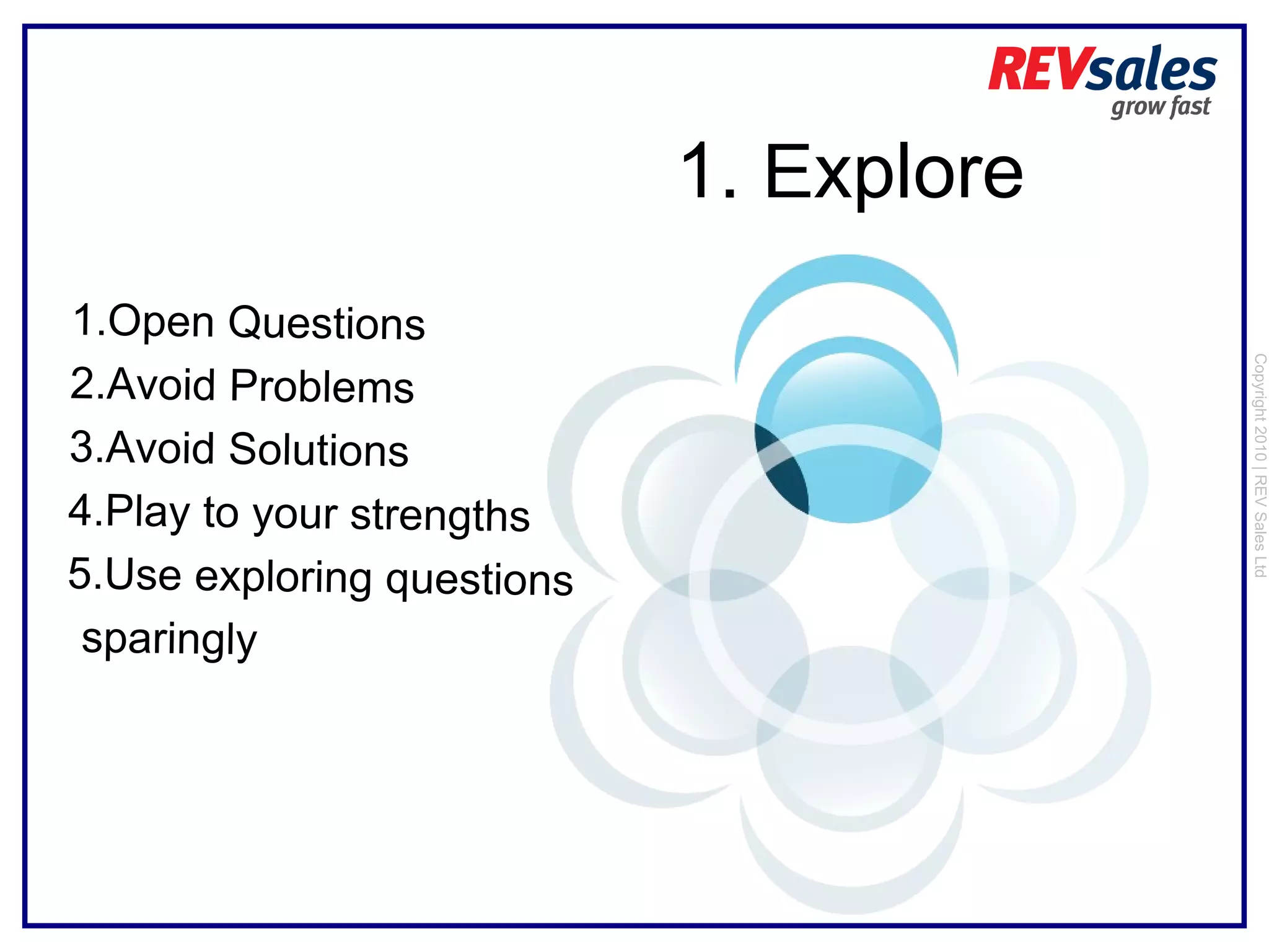 Copyright 2010 | REV Sales Ltd  1.  E xplore Open Questions Avoid Problems Avoid Solutions Play to your strengths Use exploring questions sparingly 