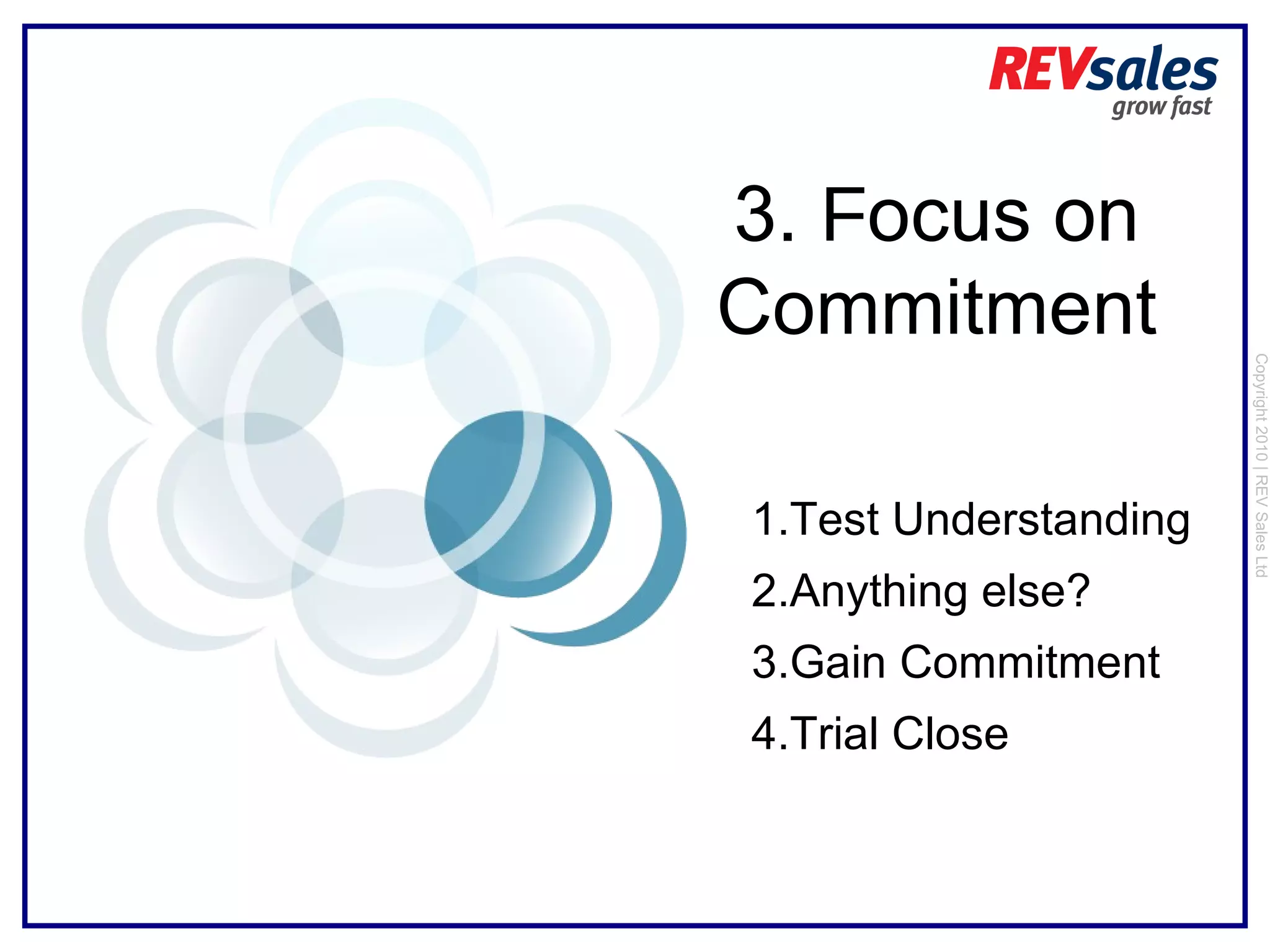 Copyright 2010 | REV Sales Ltd  3.  F ocus on Commitment Test Understanding Anything else?  Gain Commitment Trial Close 
