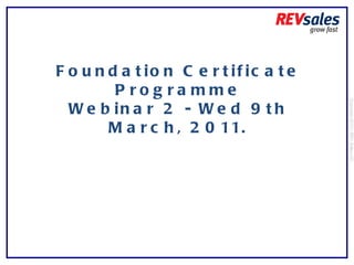 Foundation Certificate Programme Webinar 2 - Wed 9th March, 2011. Copyright 2010 | REV Sales Ltd  