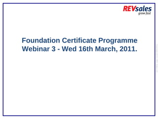 Foundation Certificate Programme Webinar 3 - Wed 16th March, 2011. Copyright 2010 | REV Sales Ltd  