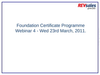 Foundation Certificate Programme Webinar 4 - Wed 23rd March, 2011. Copyright 2010 | REV Sales Ltd  
