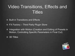 Video Transitions, Effects and
Titles
Built in Transitions and Effects
FX Factory – Third Party Plugin Store
Integration with Motion (Creation and Editing of Presets in
Motion, Controlling Specific Parameters in Final Cut)
3D Titles
 